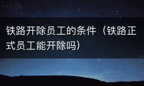 铁路开除员工的条件（铁路正式员工能开除吗）