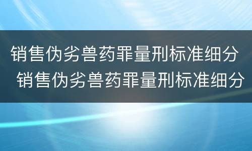 销售伪劣兽药罪量刑标准细分 销售伪劣兽药罪量刑标准细分