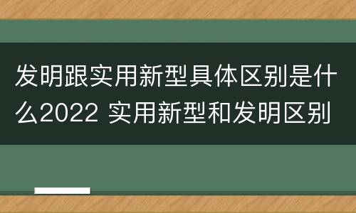 发明跟实用新型具体区别是什么2022 实用新型和发明区别