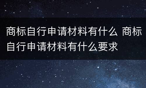 商标自行申请材料有什么 商标自行申请材料有什么要求