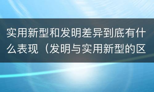 实用新型和发明差异到底有什么表现（发明与实用新型的区别有）