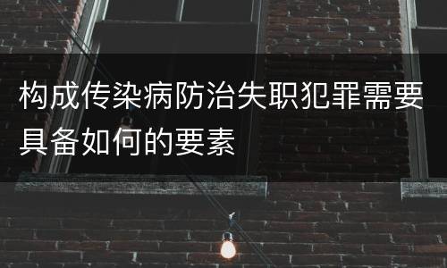 构成传染病防治失职犯罪需要具备如何的要素