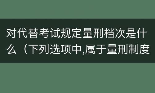 对代替考试规定量刑档次是什么（下列选项中,属于量刑制度的有）
