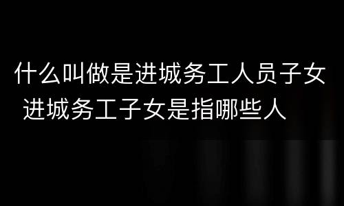 什么叫做是进城务工人员子女 进城务工子女是指哪些人