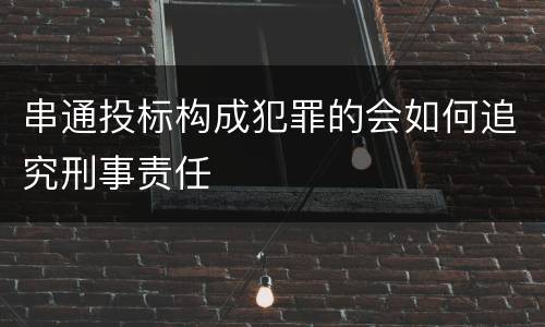 串通投标构成犯罪的会如何追究刑事责任
