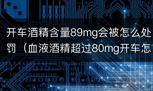 开车酒精含量89mg会被怎么处罚（血液酒精超过80mg开车怎么处罚）