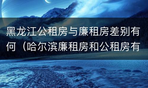 黑龙江公租房与廉租房差别有何（哈尔滨廉租房和公租房有什么区别）