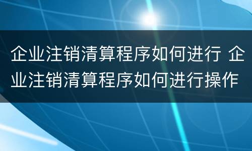 企业注销清算程序如何进行 企业注销清算程序如何进行操作