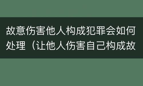 故意伤害他人构成犯罪会如何处理（让他人伤害自己构成故意伤害罪吗）