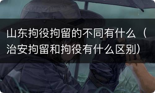 山东拘役拘留的不同有什么（治安拘留和拘役有什么区别）
