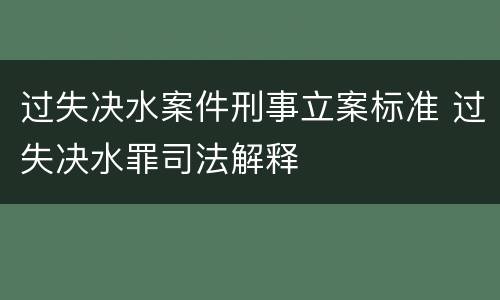 过失决水案件刑事立案标准 过失决水罪司法解释