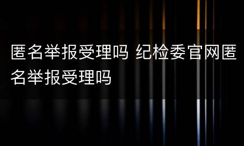 匿名举报受理吗 纪检委官网匿名举报受理吗