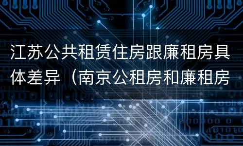 江苏公共租赁住房跟廉租房具体差异（南京公租房和廉租房的区别）