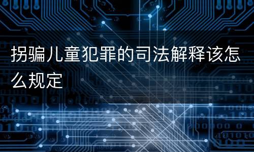 拐骗儿童犯罪的司法解释该怎么规定