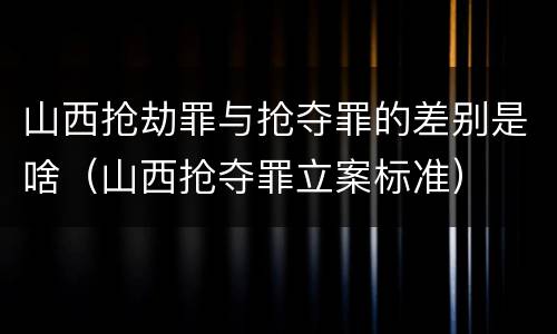 山西抢劫罪与抢夺罪的差别是啥（山西抢夺罪立案标准）