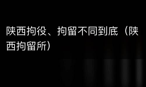 陕西拘役、拘留不同到底（陕西拘留所）