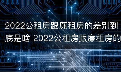 2022公租房跟廉租房的差别到底是啥 2022公租房跟廉租房的差别到底是啥意思