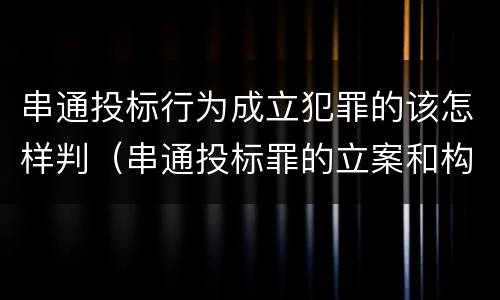 串通投标行为成立犯罪的该怎样判（串通投标罪的立案和构成）