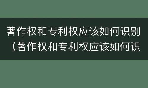 著作权和专利权应该如何识别（著作权和专利权应该如何识别出来）