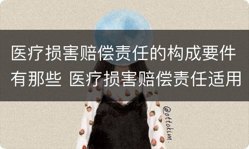 医疗损害赔偿责任的构成要件有那些 医疗损害赔偿责任适用何种归责原则