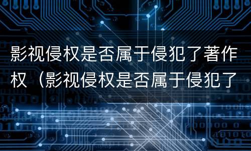 影视侵权是否属于侵犯了著作权（影视侵权是否属于侵犯了著作权的范围）