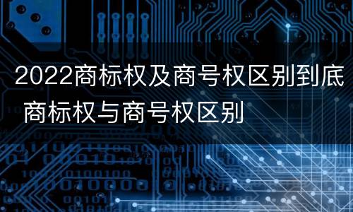 2022商标权及商号权区别到底 商标权与商号权区别