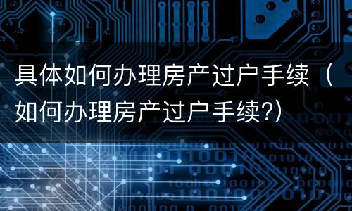 具体如何办理房产过户手续（如何办理房产过户手续?）