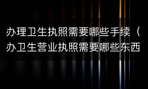 办理卫生执照需要哪些手续（办卫生营业执照需要哪些东西）