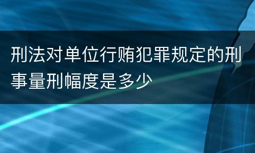 刑法对单位行贿犯罪规定的刑事量刑幅度是多少