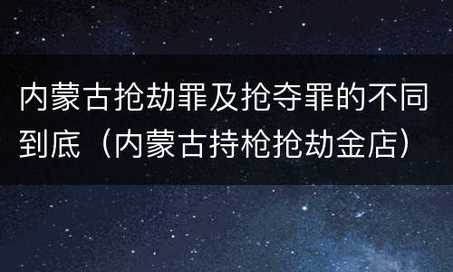 内蒙古抢劫罪及抢夺罪的不同到底（内蒙古持枪抢劫金店）