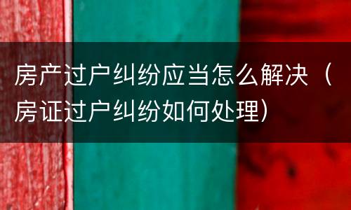 房产过户纠纷应当怎么解决（房证过户纠纷如何处理）
