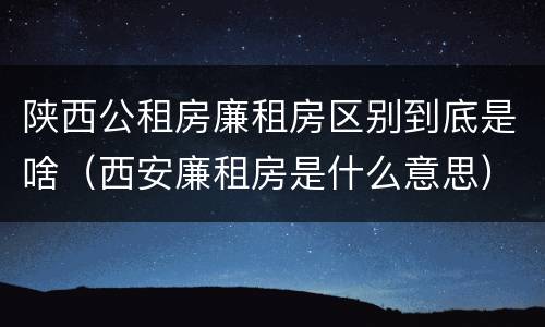 陕西公租房廉租房区别到底是啥（西安廉租房是什么意思）