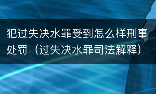 犯过失决水罪受到怎么样刑事处罚（过失决水罪司法解释）