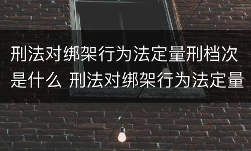 刑法对绑架行为法定量刑档次是什么 刑法对绑架行为法定量刑档次是什么处罚