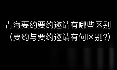青海要约要约邀请有哪些区别（要约与要约邀请有何区别?）