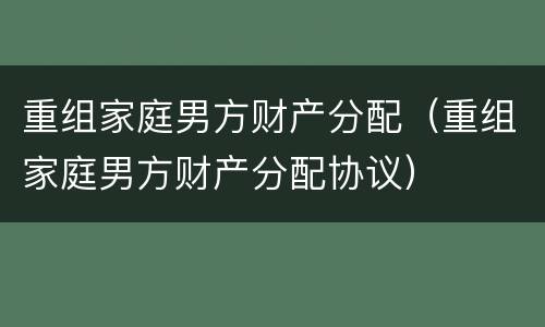 重组家庭男方财产分配（重组家庭男方财产分配协议）