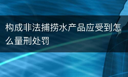 构成非法捕捞水产品应受到怎么量刑处罚