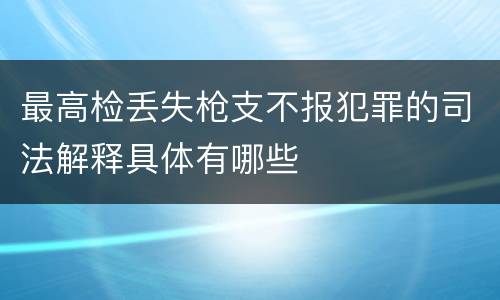 最高检丢失枪支不报犯罪的司法解释具体有哪些