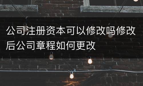 公司注册资本可以修改吗修改后公司章程如何更改