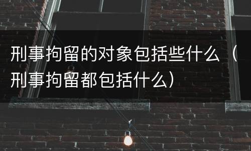 刑事拘留的对象包括些什么（刑事拘留都包括什么）