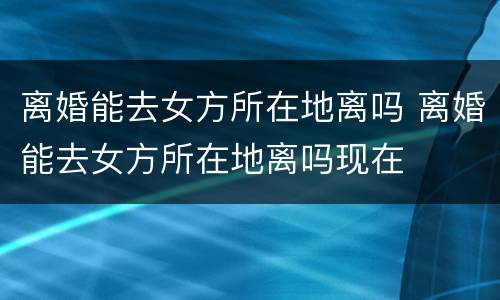 离婚能去女方所在地离吗 离婚能去女方所在地离吗现在