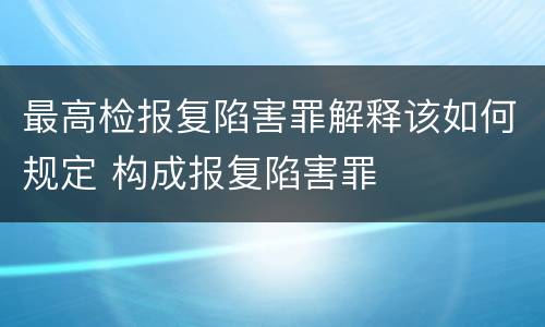 最高检报复陷害罪解释该如何规定 构成报复陷害罪