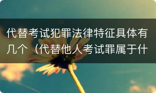 代替考试犯罪法律特征具体有几个（代替他人考试罪属于什么类犯罪）