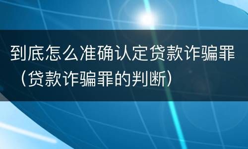 到底怎么准确认定贷款诈骗罪（贷款诈骗罪的判断）