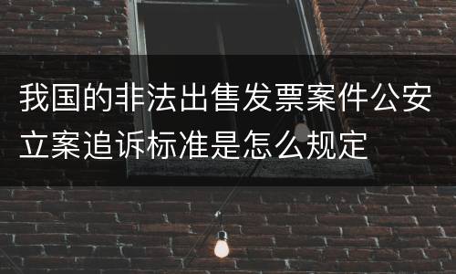 我国的非法出售发票案件公安立案追诉标准是怎么规定