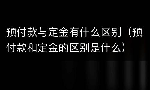 预付款与定金有什么区别（预付款和定金的区别是什么）
