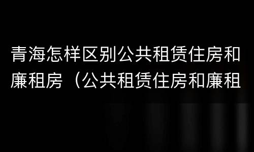 青海怎样区别公共租赁住房和廉租房（公共租赁住房和廉租住房的区别）