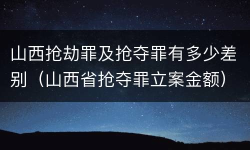 山西抢劫罪及抢夺罪有多少差别（山西省抢夺罪立案金额）