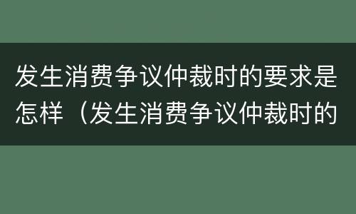 发生消费争议仲裁时的要求是怎样（发生消费争议仲裁时的要求是怎样规定的）