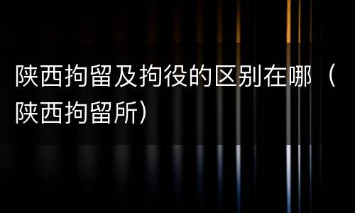 陕西拘留及拘役的区别在哪（陕西拘留所）